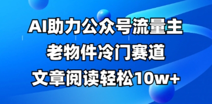 公众号流量主老物件冷门赛道，AI助力，文章阅读轻松10w+，全流程详细教程-誉聚网赚